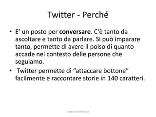 Twitter - Perché
• E’ un posto per conversare. C’è tanto da
  ascoltare e tanto da parlare. Si può imparare
  tanto, permette di avere il polso di quanto
  accade nel contesto delle persone che
  seguiamo.
• Twitter permette di “attaccare bottone”
  facilmente e raccontare storie in 140 caratteri.



                     www.silviatoffolon.it
 
