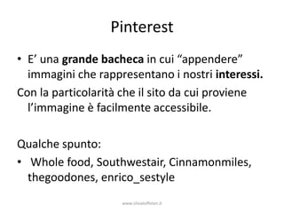 Pinterest
• E’ una grande bacheca in cui “appendere”
  immagini che rappresentano i nostri interessi.
Con la particolarità che il sito da cui proviene
  l’immagine è facilmente accessibile.

Qualche spunto:
• Whole food, Southwestair, Cinnamonmiles,
  thegoodones, enrico_sestyle
                    www.silviatoffolon.it
 
