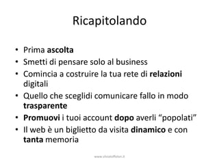 Ricapitolando

• Prima ascolta
• Smetti di pensare solo al business
• Comincia a costruire la tua rete di relazioni
  digitali
• Quello che sceglidi comunicare fallo in modo
  trasparente
• Promuovi i tuoi account dopo averli “popolati”
• Il web è un biglietto da visita dinamico e con
  tanta memoria
                    www.silviatoffolon.it
 