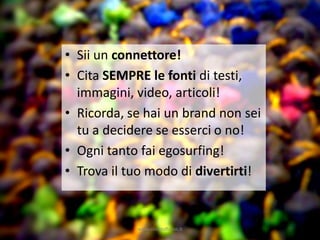 • Sii un connettore!
• Cita SEMPRE le fonti di testi,
  immagini, video, articoli!
• Ricorda, se hai un brand non sei
  tu a decidere se esserci o no!
• Ogni tanto fai egosurfing!
• Trova il tuo modo di divertirti!


            www.silviatoffolon.it
 
