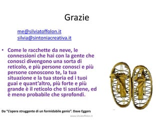 Grazie
          me@silviatoffolon.it
          silvia@sintoniacreativa.it

• Come le racchette da neve, le
  connessioni che hai con la gente che
  conosci divengono una sorta di
  reticolo, e più persone conosci e più
  persone conoscono te, la tua
  situazione e la tua storia ed i tuoi
  guai e quant’altro, più forte e più
  grande è il reticolo che ti sostiene, ed
  è meno probabile che sprofondi.

Da “L’opera struggente di un formidabile genio”. Dave Eggers
                                              www.silviatoffolon.it
 
