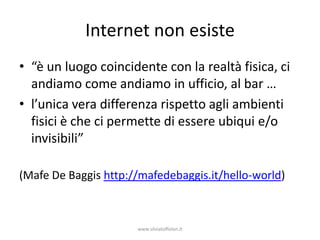 Internet non esiste
• “è un luogo coincidente con la realtà fisica, ci
  andiamo come andiamo in ufficio, al bar …
• l’unica vera differenza rispetto agli ambienti
  fisici è che ci permette di essere ubiqui e/o
  invisibili”

(Mafe De Baggis http://mafedebaggis.it/hello-world)



                      www.silviatoffolon.it
 