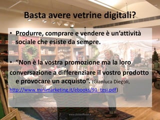 Basta avere vetrine digitali?
• Produrre, comprare e vendere è un’attività
  sociale che esiste da sempre.

• “Non è la vostra promozione ma la loro
conversazione a differenziare il vostro prodotto
  e provocare un acquisto”. (Gianluca Diegoli,
http://www.minimarketing.it/ebooks/91_tesi.pdf)



                         www.silviatoffolon.it
 