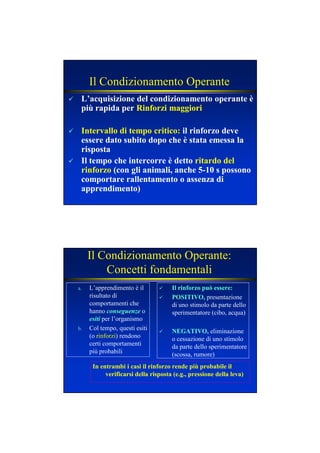 Il Condizionamento Operante
L’acquisizione del condizionamento operante èL’acquisizione del condizionamento operante è
più rapida perpiù rapida per Rinforzi maggioriRinforzi maggiori
Intervallo di tempo critico:Intervallo di tempo critico: il rinforzo deveil rinforzo deve
essere dato subito dopo che è stata emessa laessere dato subito dopo che è stata emessa la
rispostarisposta
Il tempoIl tempo che intercorre è dettoche intercorre è detto ritardo delritardo del
rinforzorinforzo (con gli animali, anche 5(con gli animali, anche 5--10 s possono10 s possono
comportare rallentamento o assenza dicomportare rallentamento o assenza di
apprendimento)apprendimento)
Il Condizionamento Operante:
Concetti fondamentali
a. L’apprendimento è il
risultato di
comportamenti che
hanno conseguenzeconseguenze o
esitiesiti per l’organismo
b. Col tempo, questi esiti
(o rinforzi) rendono
certi comportamenti
più probabili
Il rinforzo può essere:Il rinforzo può essere:
POSITIVO,POSITIVO, presentazione
di uno stimolo da parte dello
sperimentatore (cibo, acqua)
EGATIVO,EGATIVO, eliminazione
o cessazione di uno stimolo
da parte dello sperimentatore
(scossa, rumore)
In entrambi i casi il rinforzo rende più probabile ilIn entrambi i casi il rinforzo rende più probabile il
verificarsi della risposta (e.g., pressione della leva)verificarsi della risposta (e.g., pressione della leva)
 