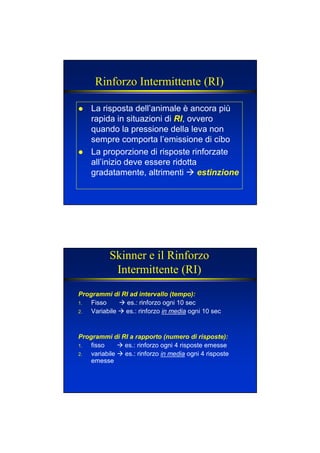 Rinforzo Intermittente (RI)
La risposta dell’animale è ancora più
rapida in situazioni di RI, ovvero
quando la pressione della leva non
sempre comporta l’emissione di cibo
La proporzione di risposte rinforzate
all’inizio deve essere ridotta
gradatamente, altrimenti estinzione
Skinner e il Rinforzo
Intermittente (RI)
Programmi di RI ad intervallo (tempo):
1. Fisso es.: rinforzo ogni 10 sec
2. Variabile es.: rinforzo in media ogni 10 sec
Programmi di RI a rapporto (numero di risposte):
1. fisso es.: rinforzo ogni 4 risposte emesse
2. variabile es.: rinforzo in media ogni 4 risposte
emesse
 