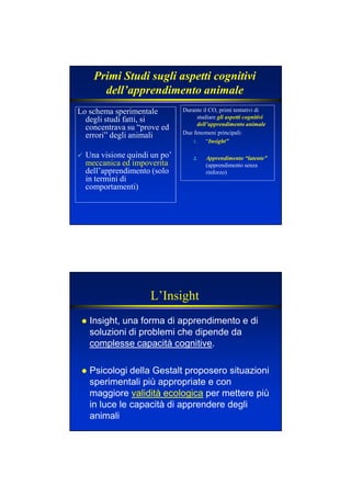 Primi Studi sugli aspetti cognitivi
dell’apprendimento animale
Lo schema sperimentale
degli studi fatti, si
concentrava su “prove ed
errori” degli animali
Una visione quindi un po’
meccanica ed impoverita
dell’apprendimento (solo
in termini di
comportamenti)
Durante il CO, primi tentativi di
studiare gli aspetti cognitivi
dell’apprendimento animale
Due fenomeni principali:
1. “Insight”
2. Apprendimento “latente”
(apprendimento senza
rinforzo)
L’Insight
Insight, una forma di apprendimento e di
soluzioni di problemi che dipende da
complesse capacità cognitive.
Psicologi della Gestalt proposero situazioni
sperimentali più appropriate e con
maggiore validità ecologica per mettere più
in luce le capacità di apprendere degli
animali
 