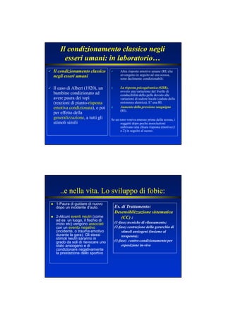 Il condizionamento classico
negli esseri umani
Il caso di Albert (1920), un
bambino condizionato ad
avere paura dei topi
(reazioni di pianto-rispostarisposta
emotiva condizionataemotiva condizionata), e poi
per effetto della
generalizzazione, a tutti gli
stimoli simili
Altre risposte emotive umane (RI) che
avvengono in seguito ad una scossa,
sono facilmente condizionabili:
1. La risposta psicogalvanica (GSR),
ovvero una variazione del livello di
conducibilità della pelle dovuto alle
variazioni di sudore locale (caduta della
resistenza elettrica). E’ una RI.
2. Aumento della pressione sanguigna
(RI).
Se un tono veniva emesso prima della scossa, i
soggetti dopo poche associazioni
esibivano una chiara risposta emotiva (1
o 2) in seguito al suono.
Il condizionamento classico negli
esseri umani: in laboratorio…
..e nella vita. Lo sviluppo di fobie:
1-Paura di guidare di nuovo
dopo un incidente d’auto.
2-Alcuni eventi neutri (come
ad es un luogo, il fischio di
inizio etc) vengono associati
con un evento negativo
(incidente, o trauma emotivo
durante la gara). Gli stessi
stimoli neutri saranno in
grado da soli di rievocare uno
stato ansiogeno e di
condizionare negativamente
la prestazione dello sportivo
Es. di Trattamento:
Desensibilizzazione sistematica
(CC) :
(1-fase) tecniche di rilassamento;
(2-fase) costruzione della gerarchia di
stimoli ansiogeni (insieme al
terapeuta);
(3-fase) contro-condizionamento per
esposizione in-vivo
 