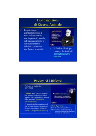 Due Tradizioni
di Ricerca Animale
La psicologia
comportamentista è
stata influenzata da
due importanti ricerche
sull‘apprendimento’ o
condizionamento
animale condotte da
due famosi scienziati: 1. I. Pavlov (fisiologo
russo), e lo studio del
condizionamentocondizionamento
classicoclassico
Pavlov ed i Riflessi
Pavlov e lo studio dei
RIFLESSI
I riflessi sono comportamenti
che non necessitano di essere
appresi con l’esperienza perché
sono perlopiù automatici
(incondizionati).
Ci sono infatti comportamenti
che si manifestano in presenza
di certi stimoli (es. il cibo fa
venire “l’acquolina in bocca”)
Punto di partenza:
Cibo salivazione (riflesso)
Osservazione: anche altri tipi di
stimolo (collegati al cibo) con
il tempo salivazione
 
