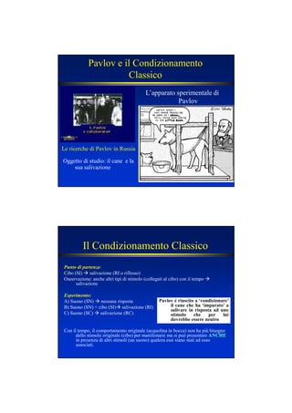 Pavlov e il Condizionamento
Classico
Oggetto di studio: il cane e la
sua salivazione
Le ricerche di Pavlov in Russia
L’apparato sperimentale di
Pavlov
Il Condizionamento Classico
Punto di partenza:
Cibo (SI) salivazione (RI o riflesso)
Oseervazione: anche altri tipi di stimolo (collegati al cibo) con il tempo
salivazione
Esperimento:
A) Suono (SN) nessuna risposta
B) Suono (SN) + cibo (SI) salivazione (RI)
C) Suono (SC) salivazione (RC)
Con il tempo, il comportamento originale (acquolina in bocca) non ha più bisogno
dello stimolo originale (cibo) per manifestarsi ma si può presentare A CHEA CHE
in presenza di altri stimoli (un suono) qualora essi siano stati ad esso
associati.
Pavlov è riuscito a ‘condizionare’
il cane che ha ‘imparato’ a
salivare in risposta ad uno
stimolo che per lui
dovrebbe essere neutro
 