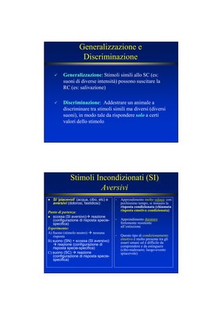 Generalizzazione e
Discriminazione
GeneralizzazioneGeneralizzazione: Stimoli simili allo SC (es:
suoni di diverse intensità) possono suscitare la
RC (es: salivazione)
DiscriminazioneDiscriminazione: Addestrare un animale a
discriminare tra stimoli simili ma diversi (diversi
suoni), in modo tale da rispondere solosolo a certi
valori dello stimolo
Stimoli Incondizionati (SI)
Aversivi
SI ‘piacevoli’ (acqua, cibo, etc) e
aversivi (dolorosi, fastidiosi):
Punto di partenza:
scossa (SI aversivo) reazione
(configurazione di risposta specie-
specifica)
Esperimento:
A) Suono (stimolo neutro) nessuna
risposta
B) suono (SN) + scossa (SI aversivo)
reazione (configurazione di
risposta specie-specifica)
C) suono (SC) reazione
(configurazione di risposta specie-
specifica)
• Apprendimento molto veloce: con
pochissimo tempo, si instaura la
risposta condizionata (chiamata
risposta emotiva condizionata)
• Apprendimento duraturo
fortemente resistente
all’estinzione
• Questo tipo di condizionamento
emotivo è molto presente tra gli
esseri umani ed è difficile da
comprendere e da estinguere
(cibo-malessere; luogo-evento
spiacevole)
 