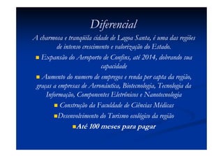 Diferencial
A charmosa e tranqüila cidade de Lagoa Santa, é uma das regiões
         de intenso crescimento e valorização do Estado.
   Expansão do Aeroporto de Confins, até 2014, dobrando sua
                            capacidade
   Aumento do numero de empregos e renda per capta da região,
 graças a empresas de Aeronáutica, Biotecnologia, Tecnologia da
     Informação, Componentes Eletrônicos e Nanotecnologia
           Construção da Faculdade de Ciências Médicas
          Desenvolvimento do Turismo ecológico da região
                Até 100 meses para pagar
 