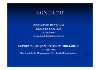 CONTATOS

            CONSULTORA DE VENDAS
               RENATA SANTOS
                      (31) 9619-8807
                           9619-
             renata.candida@yahoo.com.br



SUPREMA LANÇAMENTOS IMOBILIÁRIOS
                    (31) 2555-4005
                         2555-
 Rua Antônio de Albuquerque,155, - loja 04 Funcionários.
 
