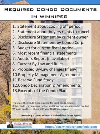 Required Condo Documents
In winnipeg
1. Statement about cooling off period
2. Statement about buyers rights to cancel
3. Disclosure Statement by current owner
4. Disclosure Statement by Condo Corp.
5. Budget for current fiscal period
6. Most recent financial statements
7. Auditors Report (if available)
8. Current By-Law and Rules
9. Proposed By-Law changes (if any)
10.Property Management Agreement
11.Reserve Fund Study
12.Condo Declaration & Amendments
13.Excerpts of the Condo Plan
These are the Condo Docs required for most Condo resales.
If the condo is a new-construction additional documents may be needed.
When in doubt…… check with your Real Estate Agent.
Never buy a condo without a trained Real Estate Agent!
https://blog.winnipeghomefinder.com
 