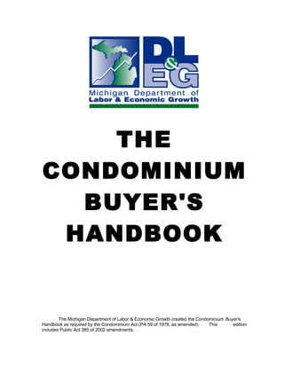 THE
CONDOMINIUM
  BUYER'S
 HANDBOOK


        The Michigan Department of Labor & Economic Growth created the Condominium Buyer's
Handbook as required by the Condominium Act (PA 59 of 1978, as amended).    This      edition
includes Public Act 385 of 2002 amendments.
 