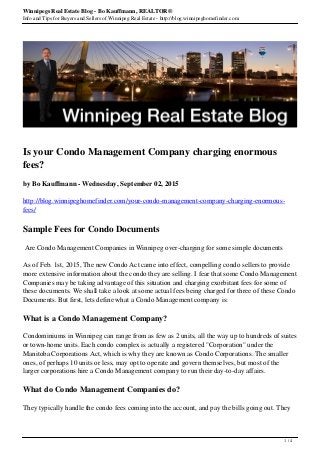Winnipegs Real Estate Blog - Bo Kauffmann, REALTOR®
Info and Tips for Buyers and Sellers of Winnipeg Real Estate - http://blog.winnipeghomefinder.com
Is your Condo Management Company charging enormous
fees?
by Bo Kauffmann - Wednesday, September 02, 2015
http://blog.winnipeghomefinder.com/your-condo-management-company-charging-enormous-
fees/
Sample Fees for Condo Documents
Are Condo Management Companies in Winnipeg over-charging for some simple documents
As of Feb. 1st, 2015, The new Condo Act came into effect, compelling condo sellers to provide
more extensive information about the condo they are selling. I fear that some Condo Management
Companies may be taking advantage of this situation and charging exorbitant fees for some of
these documents. We shall take a look at some actual fees being charged for three of these Condo
Documents. But first, lets define what a Condo Management company is:
What is a Condo Management Company?
Condominiums in Winnipeg can range from as few as 2 units, all the way up to hundreds of suites
or town-home units. Each condo complex is actually a registered "Corporation" under the
Manitoba Corporations Act, which is why they are known as Condo Corporations. The smaller
ones, of perhaps 10 units or less, may opt to operate and govern themselves, but most of the
larger corporations hire a Condo Management company to run their day-to-day affairs.
What do Condo Management Companies do?
They typically handle the condo fees coming into the account, and pay the bills going out. They
1 / 4
 