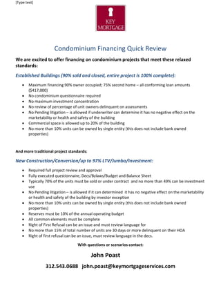[Type text]
Condominium Financing Quick Review
We are excited to offer financing on condominium projects that meet these relaxed
standards:
Established Buildings (90% sold and closed, entire project is 100% complete):
• Maximum financing 90% owner occupied; 75% second home – all conforming loan amounts
($417,000)
• No condominium questionnaire required
• No maximum investment concentration
• No review of percentage of unit owners delinquent on assessments
• No Pending litigation – is allowed if underwriter can determine it has no negative effect on the
marketability or health and safety of the building
• Commercial space is allowed up to 20% of the building
• No more than 10% units can be owned by single entity (this does not include bank owned
properties)
And more traditional project standards:
New Construction/Conversion/up to 97% LTV/Jumbo/Investment:
• Required full project review and approval
• Fully executed questionnaire, Decs/Bylaws/Budget and Balance Sheet
• Typically 70% of the units must be sold or under contract and no more than 49% can be investment
use
• No Pending litigation – is allowed if it can determined it has no negative effect on the marketability
or health and safety of the building by investor exception
• No more than 10% units can be owned by single entity (this does not include bank owned
properties)
• Reserves must be 10% of the annual operating budget
• All common elements must be complete
• Right of First Refusal can be an issue and must review language for
• No more than 15% of total number of units are 30 days or more delinquent on their HOA
• Right of first refusal can be an issue, must review language in the decs.
With questions or scenarios contact:
John Poast
312.543.0688 john.poast@keymortgageservices.com
 
