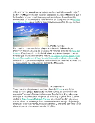 ¿Se acercan las vacaciones y todavía no has decidido a dónde viajar?
LaRiviera Mayacuenta con las más hermosas playas de México,lo que le
ha brindado el gran prestigio que actualmente tiene. A continuación
encontrarás un listado que te hará reservar en cualquiera de los hoteles
de la Riviera Maya para explorar las maravillas naturales de este destino:
1. Punta Maroma
Reconocida como una de las playas más bonitas del mundo por
Discovery Travel & Living, se localiza a 10 minutos al norte de Playa del
Carmen. Este tranquilo punto de laRiviera Maya cuenta con modernos
hoteles que respetan su entorno natural. El Dorado Maroma Beach Front
Resort, Maroma Resort & Spa ySecrets Maroma Beach Riviera Cancún te
brindarán la oportunidad de gozar lujosos servicios mientras admiras uno
de los paisajes más impactantes del Caribe Mexicano.
2. Playa Paraíso
Tulum ha sido elegido como la mejor playa deMéxico y una de las
cinco mejores playas del mundo en 2011 y 2012, de acuerdo con la
encuesta Traveler’s Choice realizada por Trip Advisor. Playa Paraíso,
sitio que te recomendarán los guías de turistas y la gente local cuando
visites la Zona Arqueológica de Tulum, se encuentra a tan sólo unos
metros al sur de este enigmático rincón de la cultura maya. Bajo oleaje,
color azul turquesa intenso, fina arena blanca y ambiente bohemio serán
el escenario de unas vacaciones inolvidables.
 