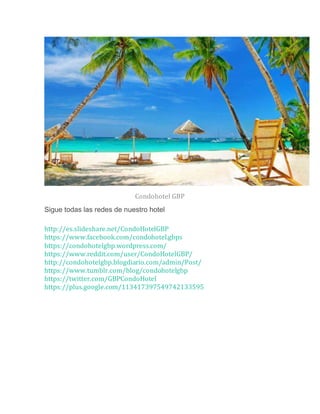 Condohotel GBP
Sigue todas las redes de nuestro hotel
http://es.slideshare.net/CondoHotelGBP
https://www.facebook.com/condohotel.gbps
https://condohotelgbp.wordpress.com/
https://www.reddit.com/user/CondoHotelGBP/
http://condohotelgbp.blogdiario.com/admin/Post/
https://www.tumblr.com/blog/condohotelgbp
https://twitter.com/GBPCondoHotel
https://plus.google.com/113417397549742133595
 