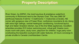 1302 5171 BRIGHOUSE WAY RICHMOND BC
River Green, by ASPAC, the most luxurious & prestigious waterfront
community in Richmond next to the Olympic Oval. This rare 2960 SF
penthouse features 4 bdrms + 5 bathrooms + 3 balconies (2 levels). NE
corner with gorgeous view of Fraser River, northshore mountains & city. Along
with extra high ceilings, central heating/air conditioning, functional layout,
high end Italian Snaidero kitchen, top of the line Miele appliances. Excellent
amenities provides 25 ft indoor swimming pool, virtual golf, theatre room,
music room with piano, study room, playroom for children, huge party room
overlooking the beautiful courtyard with water features, 24 hours concierge &
private shuttle to Canada Line/Aberdeen Centre.
 