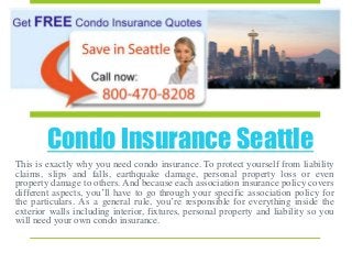 Condo Insurance Seattle
This is exactly why you need condo insurance. To protect yourself from liability
claims, slips and falls, earthquake damage, personal property loss or even
property damage to others. And because each association insurance policy covers
different aspects, you’ll have to go through your specific association policy for
the particulars. As a general rule, you’re responsible for everything inside the
exterior walls including interior, fixtures, personal property and liability so you
will need your own condo insurance.
 