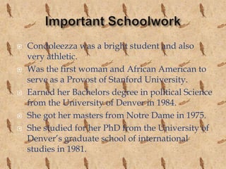    Condoleezza was a bright student and also
    very athletic.
   Was the first woman and African American to
    serve as a Provost of Stanford University.
   Earned her Bachelors degree in political Science
    from the University of Denver in 1984.
   She got her masters from Notre Dame in 1975.
   She studied for her PhD from the University of
    Denver’s graduate school of international
    studies in 1981.
 