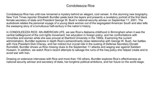 Condoleezza Rice
Condoleezza Rice has until now remained a mystery behind an elegant, cool veneer. In this stunning new biography,
New York Times reporter Elisabeth Bumiller peels back the layers and presents a revelatory portrait of the first black
female secretary of state and President George W. Bush’s national security adviser on September 11, 2001. The
audiobook relates the personal voyage of a young black woman out of the segregated American South and also tells
the sweeping story of a tumultuous half­century in the nation’s history.
In CONDOLEEZZA RICE: AN AMERICAN LIFE, we see Rice’s Alabama childhood in Birmingham when it was the
central battleground of the civil rights movement; her education in foreign policy; and her confrontations with
minorities and women while she was provost at Stanford University in the 1990s. Examining the current
administration, Bumiller explores in depth Rice’s extraordinarily close relationship with George W. Bush, her battles
with Vice President Dick Cheney, and her indirect but crucial role in the ousting of Defense Secretary Donald
Rumsfeld. Bumiller shows us Rice missing clues to the September 11 attacks and waging war against Saddam
Hussein. In addition, we watch Rice’s recent attempts to salvage the ruins of the Iraq policy she helped create and to
avoid war with Iran.
Drawing on extensive interviews with Rice and more than 150 others, Bumiller explores Rice’s effectiveness as
national security adviser and secretary of state, her longtime political ambitions, and her future on the world stage.
 