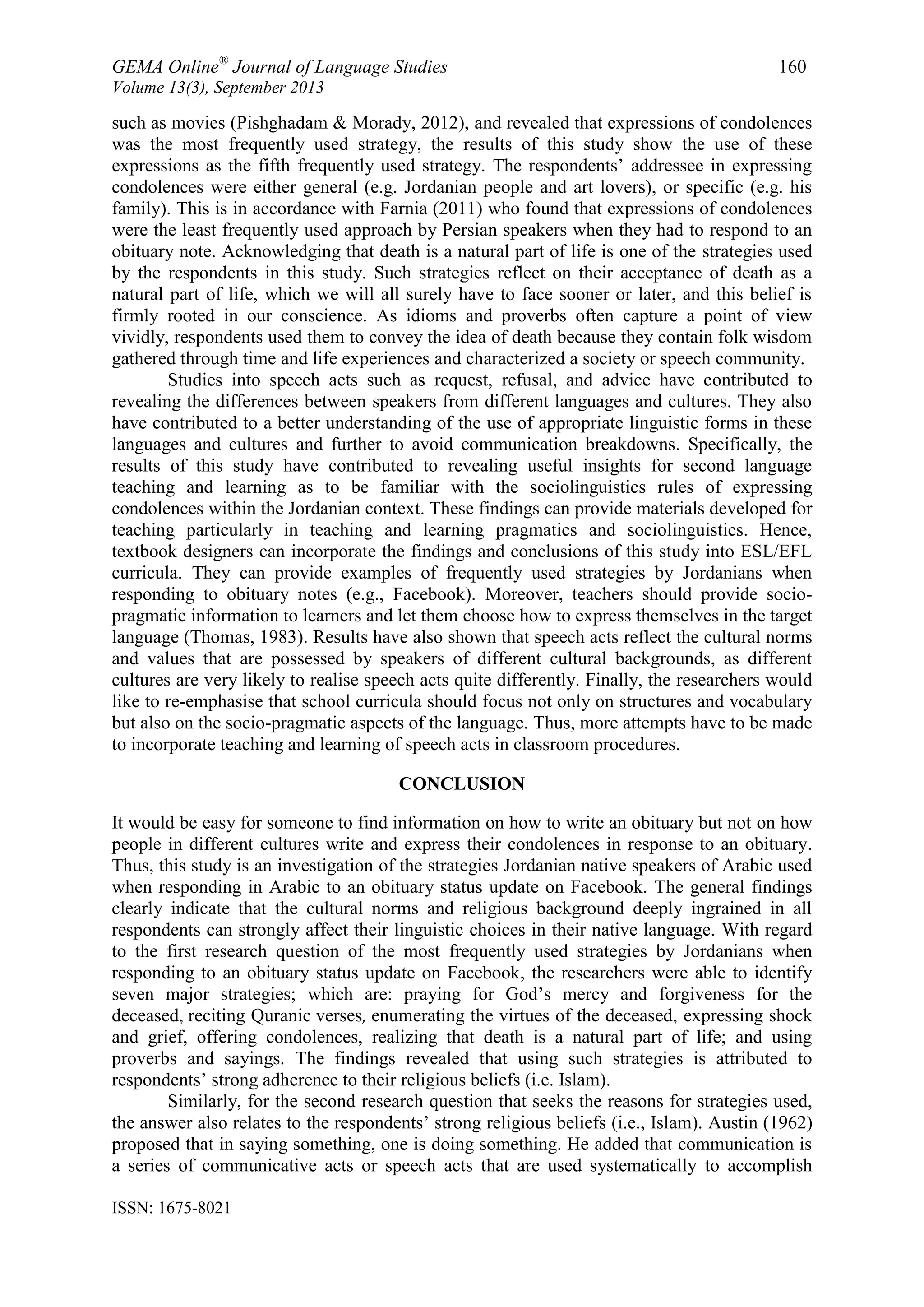 GEMA Online®
Journal of Language Studies 160
Volume 13(3), September 2013
ISSN: 1675-8021
such as movies (Pishghadam & Morady, 2012), and revealed that expressions of condolences
was the most frequently used strategy, the results of this study show the use of these
expressions as the fifth frequently used strategy. The respondents‟ addressee in expressing
condolences were either general (e.g. Jordanian people and art lovers), or specific (e.g. his
family). This is in accordance with Farnia (2011) who found that expressions of condolences
were the least frequently used approach by Persian speakers when they had to respond to an
obituary note. Acknowledging that death is a natural part of life is one of the strategies used
by the respondents in this study. Such strategies reflect on their acceptance of death as a
natural part of life, which we will all surely have to face sooner or later, and this belief is
firmly rooted in our conscience. As idioms and proverbs often capture a point of view
vividly, respondents used them to convey the idea of death because they contain folk wisdom
gathered through time and life experiences and characterized a society or speech community.
Studies into speech acts such as request, refusal, and advice have contributed to
revealing the differences between speakers from different languages and cultures. They also
have contributed to a better understanding of the use of appropriate linguistic forms in these
languages and cultures and further to avoid communication breakdowns. Specifically, the
results of this study have contributed to revealing useful insights for second language
teaching and learning as to be familiar with the sociolinguistics rules of expressing
condolences within the Jordanian context. These findings can provide materials developed for
teaching particularly in teaching and learning pragmatics and sociolinguistics. Hence,
textbook designers can incorporate the findings and conclusions of this study into ESL/EFL
curricula. They can provide examples of frequently used strategies by Jordanians when
responding to obituary notes (e.g., Facebook). Moreover, teachers should provide socio-
pragmatic information to learners and let them choose how to express themselves in the target
language (Thomas, 1983). Results have also shown that speech acts reflect the cultural norms
and values that are possessed by speakers of different cultural backgrounds, as different
cultures are very likely to realise speech acts quite differently. Finally, the researchers would
like to re-emphasise that school curricula should focus not only on structures and vocabulary
but also on the socio-pragmatic aspects of the language. Thus, more attempts have to be made
to incorporate teaching and learning of speech acts in classroom procedures.
CONCLUSION
It would be easy for someone to find information on how to write an obituary but not on how
people in different cultures write and express their condolences in response to an obituary.
Thus, this study is an investigation of the strategies Jordanian native speakers of Arabic used
when responding in Arabic to an obituary status update on Facebook. The general findings
clearly indicate that the cultural norms and religious background deeply ingrained in all
respondents can strongly affect their linguistic choices in their native language. With regard
to the first research question of the most frequently used strategies by Jordanians when
responding to an obituary status update on Facebook, the researchers were able to identify
seven major strategies; which are: praying for God‟s mercy and forgiveness for the
deceased, reciting Quranic verses, enumerating the virtues of the deceased, expressing shock
and grief, offering condolences, realizing that death is a natural part of life; and using
proverbs and sayings. The findings revealed that using such strategies is attributed to
respondents‟ strong adherence to their religious beliefs (i.e. Islam).
Similarly, for the second research question that seeks the reasons for strategies used,
the answer also relates to the respondents‟ strong religious beliefs (i.e., Islam). Austin (1962)
proposed that in saying something, one is doing something. He added that communication is
a series of communicative acts or speech acts that are used systematically to accomplish
 