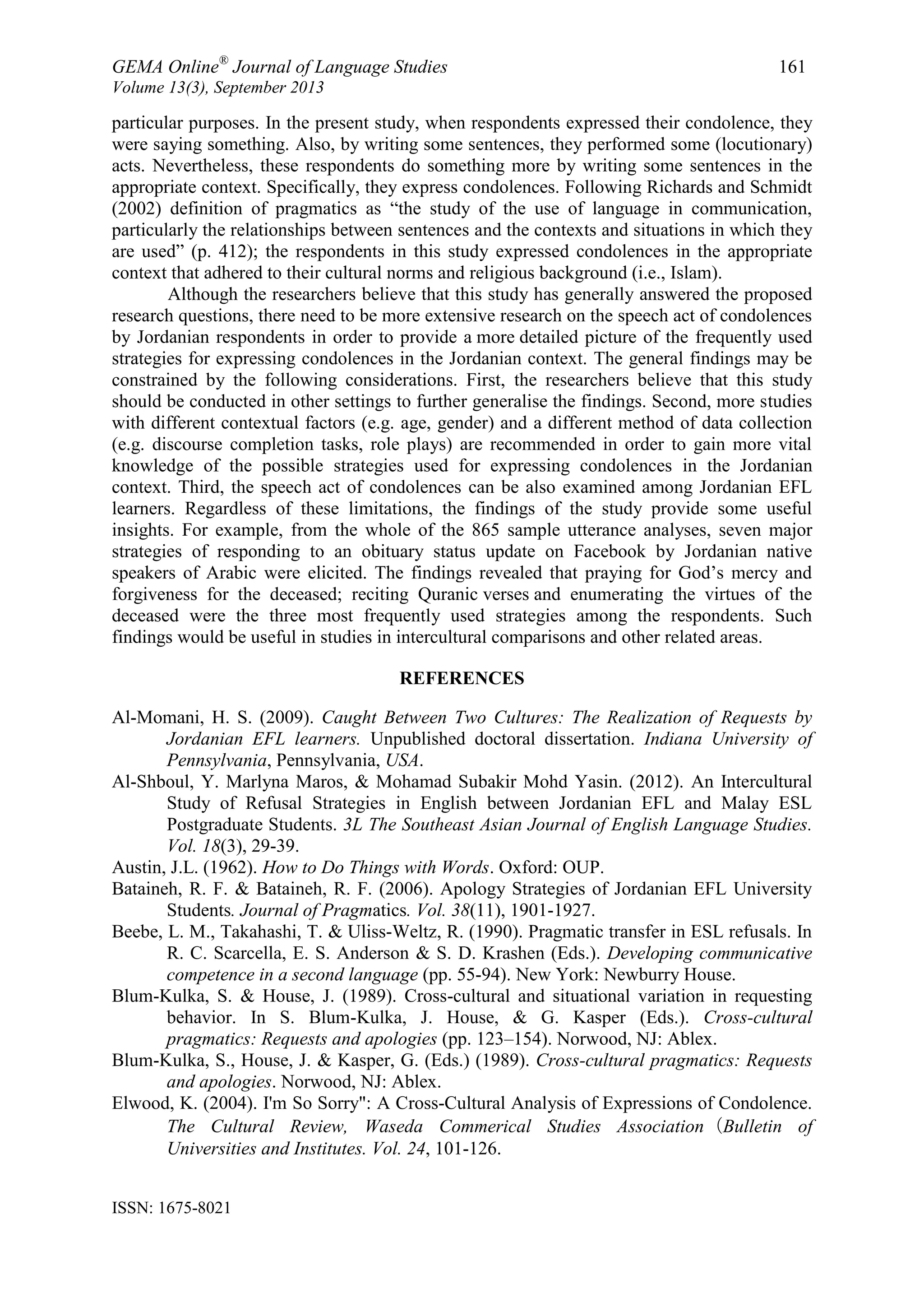 GEMA Online®
Journal of Language Studies 161
Volume 13(3), September 2013
ISSN: 1675-8021
particular purposes. In the present study, when respondents expressed their condolence, they
were saying something. Also, by writing some sentences, they performed some (locutionary)
acts. Nevertheless, these respondents do something more by writing some sentences in the
appropriate context. Specifically, they express condolences. Following Richards and Schmidt
(2002) definition of pragmatics as “the study of the use of language in communication,
particularly the relationships between sentences and the contexts and situations in which they
are used” (p. 412); the respondents in this study expressed condolences in the appropriate
context that adhered to their cultural norms and religious background (i.e., Islam).
Although the researchers believe that this study has generally answered the proposed
research questions, there need to be more extensive research on the speech act of condolences
by Jordanian respondents in order to provide a more detailed picture of the frequently used
strategies for expressing condolences in the Jordanian context. The general findings may be
constrained by the following considerations. First, the researchers believe that this study
should be conducted in other settings to further generalise the findings. Second, more studies
with different contextual factors (e.g. age, gender) and a different method of data collection
(e.g. discourse completion tasks, role plays) are recommended in order to gain more vital
knowledge of the possible strategies used for expressing condolences in the Jordanian
context. Third, the speech act of condolences can be also examined among Jordanian EFL
learners. Regardless of these limitations, the findings of the study provide some useful
insights. For example, from the whole of the 865 sample utterance analyses, seven major
strategies of responding to an obituary status update on Facebook by Jordanian native
speakers of Arabic were elicited. The findings revealed that praying for God‟s mercy and
forgiveness for the deceased; reciting Quranic verses and enumerating the virtues of the
deceased were the three most frequently used strategies among the respondents. Such
findings would be useful in studies in intercultural comparisons and other related areas.
REFERENCES
Al-Momani, H. S. (2009). Caught Between Two Cultures: The Realization of Requests by
Jordanian EFL learners. Unpublished doctoral dissertation. Indiana University of
Pennsylvania, Pennsylvania, USA.
Al-Shboul, Y. Marlyna Maros, & Mohamad Subakir Mohd Yasin. (2012). An Intercultural
Study of Refusal Strategies in English between Jordanian EFL and Malay ESL
Postgraduate Students. 3L The Southeast Asian Journal of English Language Studies.
Vol. 18(3), 29-39.
Austin, J.L. (1962). How to Do Things with Words. Oxford: OUP.
Bataineh, R. F. & Bataineh, R. F. (2006). Apology Strategies of Jordanian EFL University
Students. Journal of Pragmatics. Vol. 38(11), 1901-1927.
Beebe, L. M., Takahashi, T. & Uliss-Weltz, R. (1990). Pragmatic transfer in ESL refusals. In
R. C. Scarcella, E. S. Anderson & S. D. Krashen (Eds.). Developing communicative
competence in a second language (pp. 55-94). New York: Newburry House.
Blum-Kulka, S. & House, J. (1989). Cross-cultural and situational variation in requesting
behavior. In S. Blum-Kulka, J. House, & G. Kasper (Eds.). Cross-cultural
pragmatics: Requests and apologies (pp. 123–154). Norwood, NJ: Ablex.
Blum-Kulka, S., House, J. & Kasper, G. (Eds.) (1989). Cross-cultural pragmatics: Requests
and apologies. Norwood, NJ: Ablex.
Elwood, K. (2004). I'm So Sorry": A Cross-Cultural Analysis of Expressions of Condolence.
The Cultural Review, Waseda Commerical Studies Association（Bulletin of
Universities and Institutes. Vol. 24, 101-126.
 