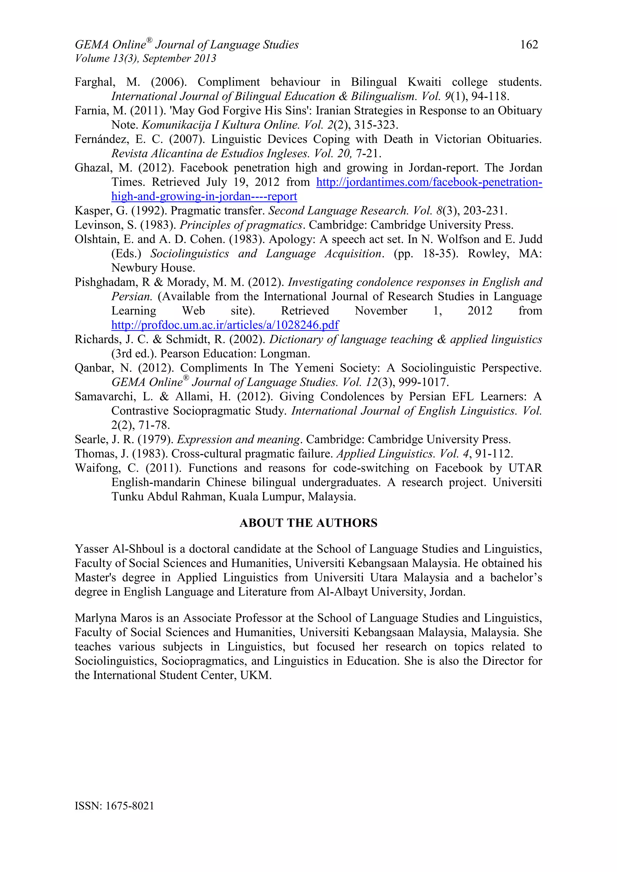 GEMA Online®
Journal of Language Studies 162
Volume 13(3), September 2013
ISSN: 1675-8021
Farghal, M. (2006). Compliment behaviour in Bilingual Kwaiti college students.
International Journal of Bilingual Education & Bilingualism. Vol. 9(1), 94-118.
Farnia, M. (2011). 'May God Forgive His Sins': Iranian Strategies in Response to an Obituary
Note. Komunikacija I Kultura Online. Vol. 2(2), 315-323.
Fernández, E. C. (2007). Linguistic Devices Coping with Death in Victorian Obituaries.
Revista Alicantina de Estudios Ingleses. Vol. 20, 7-21.
Ghazal, M. (2012). Facebook penetration high and growing in Jordan-report. The Jordan
Times. Retrieved July 19, 2012 from http://jordantimes.com/facebook-penetration-
high-and-growing-in-jordan----report
Kasper, G. (1992). Pragmatic transfer. Second Language Research. Vol. 8(3), 203-231.
Levinson, S. (1983). Principles of pragmatics. Cambridge: Cambridge University Press.
Olshtain, E. and A. D. Cohen. (1983). Apology: A speech act set. In N. Wolfson and E. Judd
(Eds.) Sociolinguistics and Language Acquisition. (pp. 18-35). Rowley, MA:
Newbury House.
Pishghadam, R & Morady, M. M. (2012). Investigating condolence responses in English and
Persian. (Available from the International Journal of Research Studies in Language
Learning Web site). Retrieved November 1, 2012 from
http://profdoc.um.ac.ir/articles/a/1028246.pdf
Richards, J. C. & Schmidt, R. (2002). Dictionary of language teaching & applied linguistics
(3rd ed.). Pearson Education: Longman.
Qanbar, N. (2012). Compliments In The Yemeni Society: A Sociolinguistic Perspective.
GEMA Online®
Journal of Language Studies. Vol. 12(3), 999-1017.
Samavarchi, L. & Allami, H. (2012). Giving Condolences by Persian EFL Learners: A
Contrastive Sociopragmatic Study. International Journal of English Linguistics. Vol.
2(2), 71-78.
Searle, J. R. (1979). Expression and meaning. Cambridge: Cambridge University Press.
Thomas, J. (1983). Cross-cultural pragmatic failure. Applied Linguistics. Vol. 4, 91-112.
Waifong, C. (2011). Functions and reasons for code-switching on Facebook by UTAR
English-mandarin Chinese bilingual undergraduates. A research project. Universiti
Tunku Abdul Rahman, Kuala Lumpur, Malaysia.
ABOUT THE AUTHORS
Yasser Al-Shboul is a doctoral candidate at the School of Language Studies and Linguistics,
Faculty of Social Sciences and Humanities, Universiti Kebangsaan Malaysia. He obtained his
Master's degree in Applied Linguistics from Universiti Utara Malaysia and a bachelor‟s
degree in English Language and Literature from Al-Albayt University, Jordan.
Marlyna Maros is an Associate Professor at the School of Language Studies and Linguistics,
Faculty of Social Sciences and Humanities, Universiti Kebangsaan Malaysia, Malaysia. She
teaches various subjects in Linguistics, but focused her research on topics related to
Sociolinguistics, Sociopragmatics, and Linguistics in Education. She is also the Director for
the International Student Center, UKM.
 