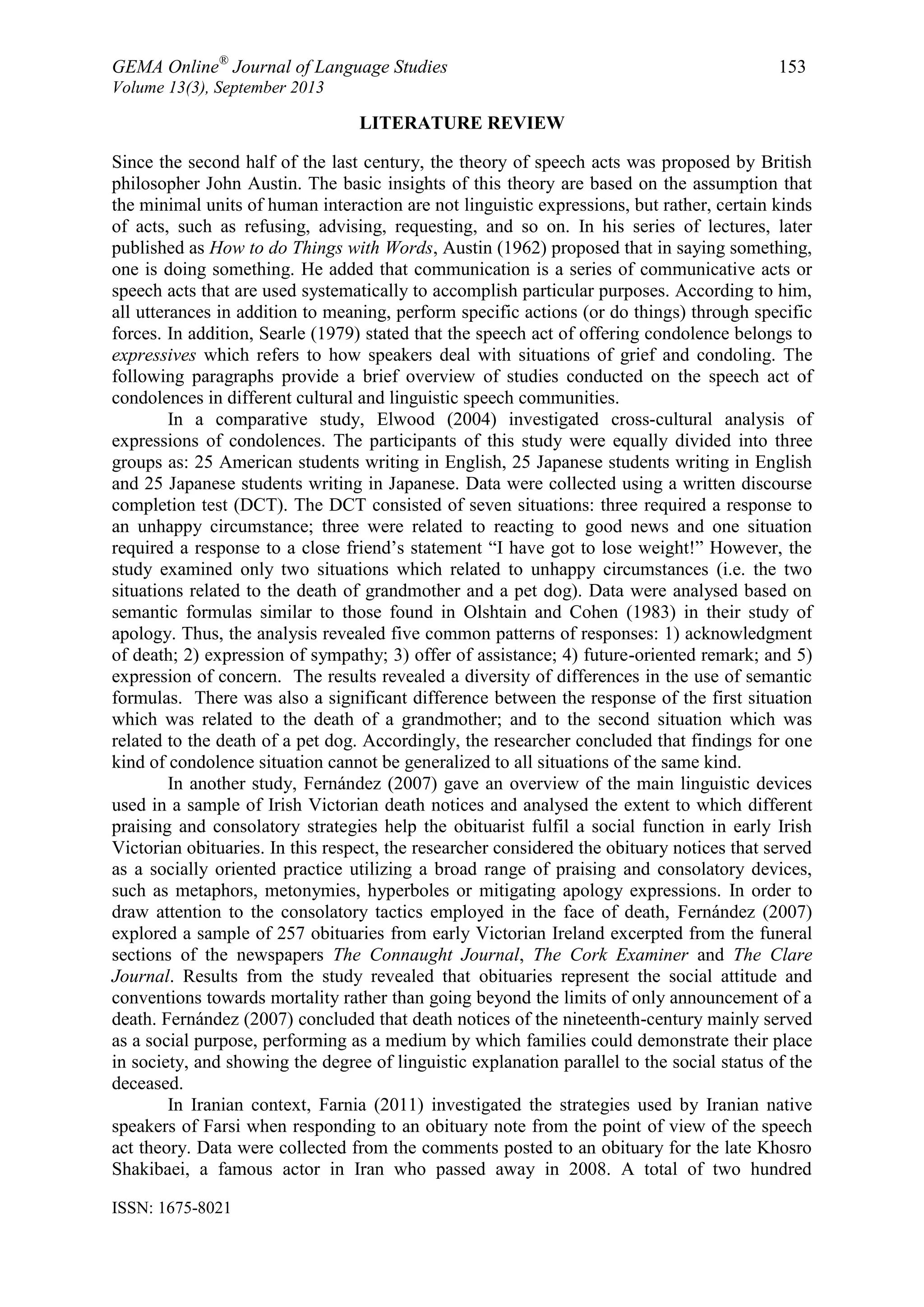 GEMA Online®
Journal of Language Studies 153
Volume 13(3), September 2013
ISSN: 1675-8021
LITERATURE REVIEW
Since the second half of the last century, the theory of speech acts was proposed by British
philosopher John Austin. The basic insights of this theory are based on the assumption that
the minimal units of human interaction are not linguistic expressions, but rather, certain kinds
of acts, such as refusing, advising, requesting, and so on. In his series of lectures, later
published as How to do Things with Words, Austin (1962) proposed that in saying something,
one is doing something. He added that communication is a series of communicative acts or
speech acts that are used systematically to accomplish particular purposes. According to him,
all utterances in addition to meaning, perform specific actions (or do things) through specific
forces. In addition, Searle (1979) stated that the speech act of offering condolence belongs to
expressives which refers to how speakers deal with situations of grief and condoling. The
following paragraphs provide a brief overview of studies conducted on the speech act of
condolences in different cultural and linguistic speech communities.
In a comparative study, Elwood (2004) investigated cross-cultural analysis of
expressions of condolences. The participants of this study were equally divided into three
groups as: 25 American students writing in English, 25 Japanese students writing in English
and 25 Japanese students writing in Japanese. Data were collected using a written discourse
completion test (DCT). The DCT consisted of seven situations: three required a response to
an unhappy circumstance; three were related to reacting to good news and one situation
required a response to a close friend‟s statement “I have got to lose weight!” However, the
study examined only two situations which related to unhappy circumstances (i.e. the two
situations related to the death of grandmother and a pet dog). Data were analysed based on
semantic formulas similar to those found in Olshtain and Cohen (1983) in their study of
apology. Thus, the analysis revealed five common patterns of responses: 1) acknowledgment
of death; 2) expression of sympathy; 3) offer of assistance; 4) future-oriented remark; and 5)
expression of concern. The results revealed a diversity of differences in the use of semantic
formulas. There was also a significant difference between the response of the first situation
which was related to the death of a grandmother; and to the second situation which was
related to the death of a pet dog. Accordingly, the researcher concluded that findings for one
kind of condolence situation cannot be generalized to all situations of the same kind.
In another study, Fernández (2007) gave an overview of the main linguistic devices
used in a sample of Irish Victorian death notices and analysed the extent to which different
praising and consolatory strategies help the obituarist fulfil a social function in early Irish
Victorian obituaries. In this respect, the researcher considered the obituary notices that served
as a socially oriented practice utilizing a broad range of praising and consolatory devices,
such as metaphors, metonymies, hyperboles or mitigating apology expressions. In order to
draw attention to the consolatory tactics employed in the face of death, Fernández (2007)
explored a sample of 257 obituaries from early Victorian Ireland excerpted from the funeral
sections of the newspapers The Connaught Journal, The Cork Examiner and The Clare
Journal. Results from the study revealed that obituaries represent the social attitude and
conventions towards mortality rather than going beyond the limits of only announcement of a
death. Fernández (2007) concluded that death notices of the nineteenth-century mainly served
as a social purpose, performing as a medium by which families could demonstrate their place
in society, and showing the degree of linguistic explanation parallel to the social status of the
deceased.
In Iranian context, Farnia (2011) investigated the strategies used by Iranian native
speakers of Farsi when responding to an obituary note from the point of view of the speech
act theory. Data were collected from the comments posted to an obituary for the late Khosro
Shakibaei, a famous actor in Iran who passed away in 2008. A total of two hundred
 