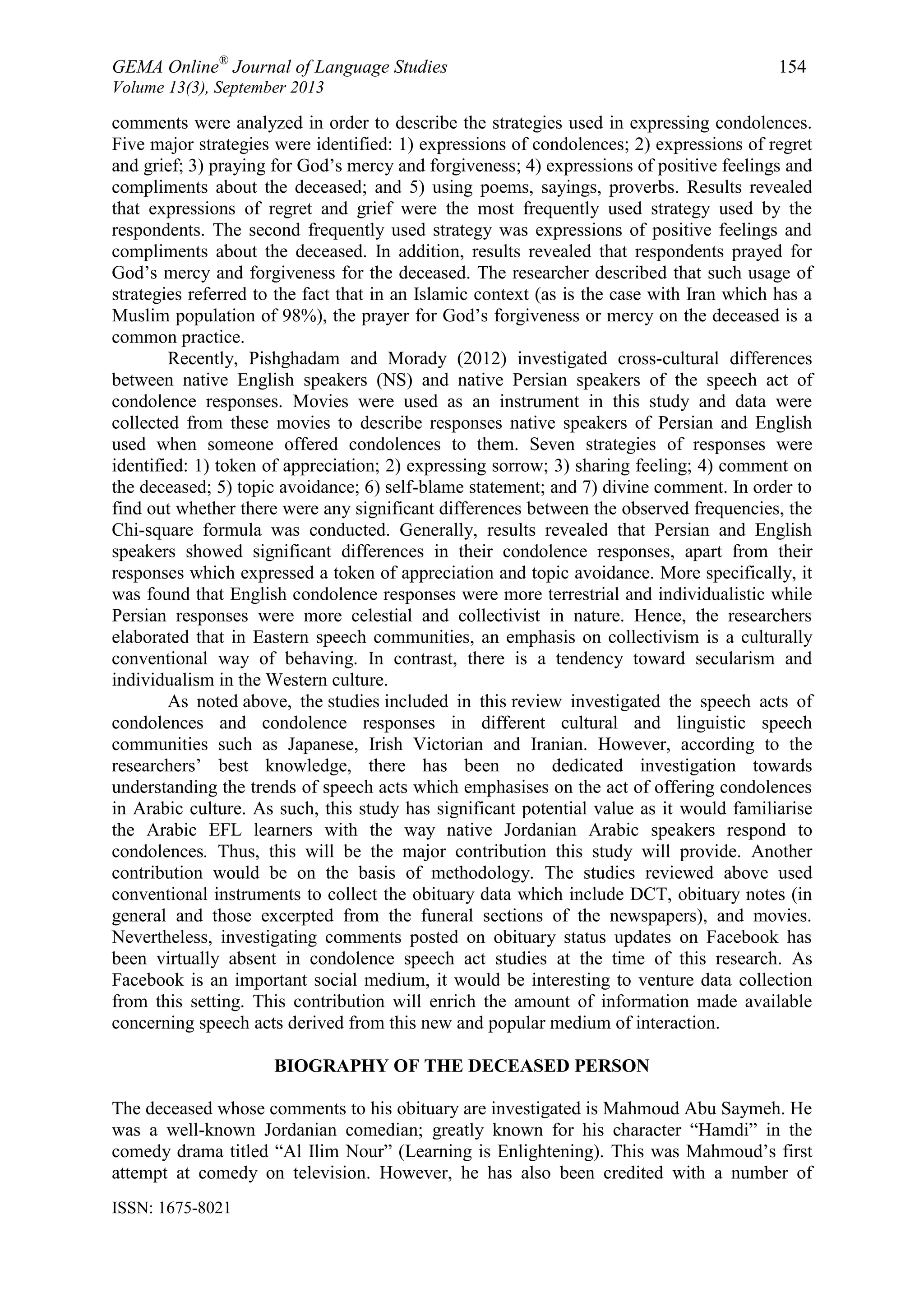 GEMA Online®
Journal of Language Studies 154
Volume 13(3), September 2013
ISSN: 1675-8021
comments were analyzed in order to describe the strategies used in expressing condolences.
Five major strategies were identified: 1) expressions of condolences; 2) expressions of regret
and grief; 3) praying for God‟s mercy and forgiveness; 4) expressions of positive feelings and
compliments about the deceased; and 5) using poems, sayings, proverbs. Results revealed
that expressions of regret and grief were the most frequently used strategy used by the
respondents. The second frequently used strategy was expressions of positive feelings and
compliments about the deceased. In addition, results revealed that respondents prayed for
God‟s mercy and forgiveness for the deceased. The researcher described that such usage of
strategies referred to the fact that in an Islamic context (as is the case with Iran which has a
Muslim population of 98%), the prayer for God‟s forgiveness or mercy on the deceased is a
common practice.
Recently, Pishghadam and Morady (2012) investigated cross-cultural differences
between native English speakers (NS) and native Persian speakers of the speech act of
condolence responses. Movies were used as an instrument in this study and data were
collected from these movies to describe responses native speakers of Persian and English
used when someone offered condolences to them. Seven strategies of responses were
identified: 1) token of appreciation; 2) expressing sorrow; 3) sharing feeling; 4) comment on
the deceased; 5) topic avoidance; 6) self-blame statement; and 7) divine comment. In order to
find out whether there were any significant differences between the observed frequencies, the
Chi-square formula was conducted. Generally, results revealed that Persian and English
speakers showed significant differences in their condolence responses, apart from their
responses which expressed a token of appreciation and topic avoidance. More specifically, it
was found that English condolence responses were more terrestrial and individualistic while
Persian responses were more celestial and collectivist in nature. Hence, the researchers
elaborated that in Eastern speech communities, an emphasis on collectivism is a culturally
conventional way of behaving. In contrast, there is a tendency toward secularism and
individualism in the Western culture.
As noted above, the studies included in this review investigated the speech acts of
condolences and condolence responses in different cultural and linguistic speech
communities such as Japanese, Irish Victorian and Iranian. However, according to the
researchers‟ best knowledge, there has been no dedicated investigation towards
understanding the trends of speech acts which emphasises on the act of offering condolences
in Arabic culture. As such, this study has significant potential value as it would familiarise
the Arabic EFL learners with the way native Jordanian Arabic speakers respond to
condolences. Thus, this will be the major contribution this study will provide. Another
contribution would be on the basis of methodology. The studies reviewed above used
conventional instruments to collect the obituary data which include DCT, obituary notes (in
general and those excerpted from the funeral sections of the newspapers), and movies.
Nevertheless, investigating comments posted on obituary status updates on Facebook has
been virtually absent in condolence speech act studies at the time of this research. As
Facebook is an important social medium, it would be interesting to venture data collection
from this setting. This contribution will enrich the amount of information made available
concerning speech acts derived from this new and popular medium of interaction.
BIOGRAPHY OF THE DECEASED PERSON
The deceased whose comments to his obituary are investigated is Mahmoud Abu Saymeh. He
was a well-known Jordanian comedian; greatly known for his character “Hamdi” in the
comedy drama titled “Al Ilim Nour” (Learning is Enlightening). This was Mahmoud‟s first
attempt at comedy on television. However, he has also been credited with a number of
 