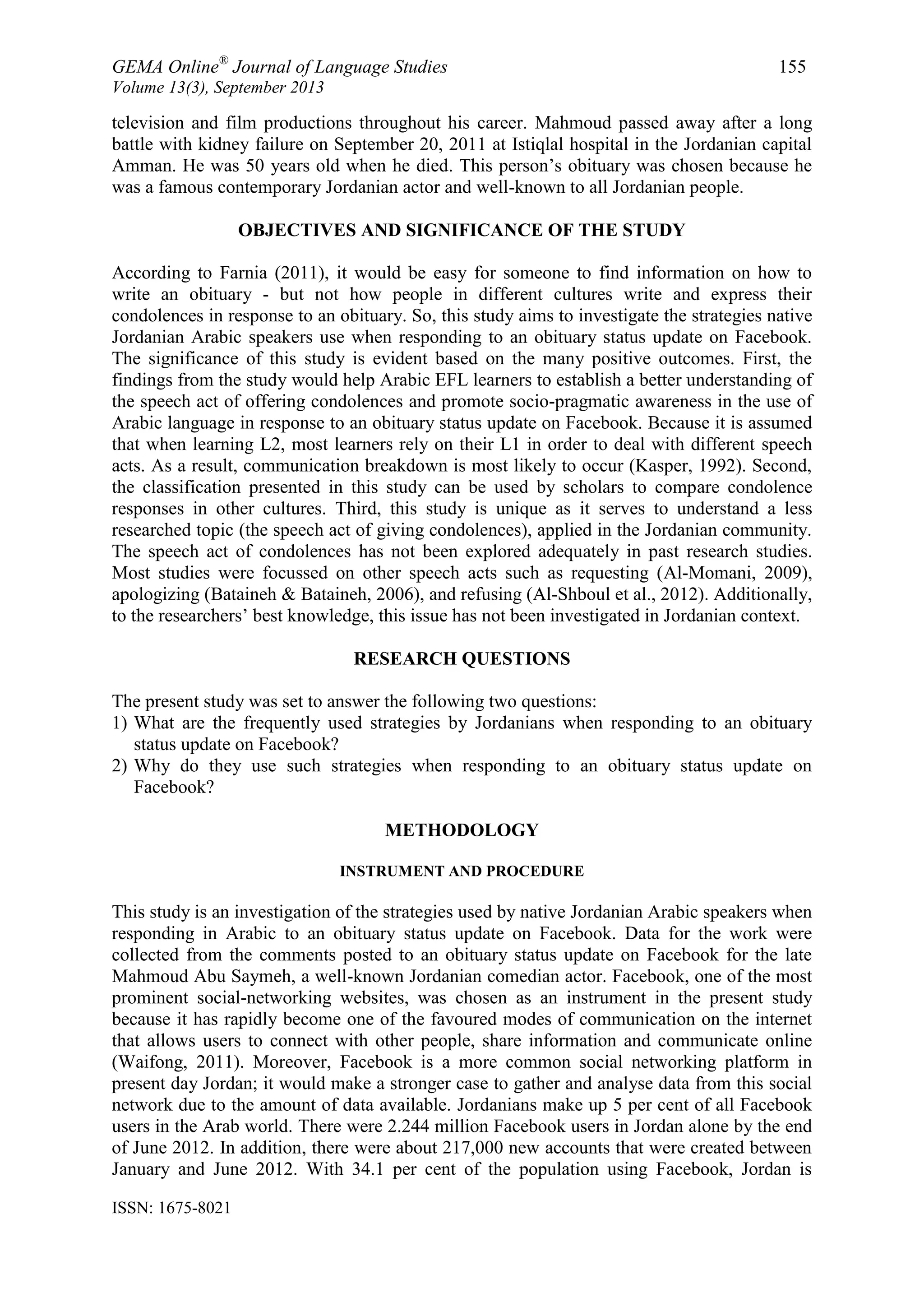 GEMA Online®
Journal of Language Studies 155
Volume 13(3), September 2013
ISSN: 1675-8021
television and film productions throughout his career. Mahmoud passed away after a long
battle with kidney failure on September 20, 2011 at Istiqlal hospital in the Jordanian capital
Amman. He was 50 years old when he died. This person‟s obituary was chosen because he
was a famous contemporary Jordanian actor and well-known to all Jordanian people.
OBJECTIVES AND SIGNIFICANCE OF THE STUDY
According to Farnia (2011), it would be easy for someone to find information on how to
write an obituary - but not how people in different cultures write and express their
condolences in response to an obituary. So, this study aims to investigate the strategies native
Jordanian Arabic speakers use when responding to an obituary status update on Facebook.
The significance of this study is evident based on the many positive outcomes. First, the
findings from the study would help Arabic EFL learners to establish a better understanding of
the speech act of offering condolences and promote socio-pragmatic awareness in the use of
Arabic language in response to an obituary status update on Facebook. Because it is assumed
that when learning L2, most learners rely on their L1 in order to deal with different speech
acts. As a result, communication breakdown is most likely to occur (Kasper, 1992). Second,
the classification presented in this study can be used by scholars to compare condolence
responses in other cultures. Third, this study is unique as it serves to understand a less
researched topic (the speech act of giving condolences), applied in the Jordanian community.
The speech act of condolences has not been explored adequately in past research studies.
Most studies were focussed on other speech acts such as requesting (Al-Momani, 2009),
apologizing (Bataineh & Bataineh, 2006), and refusing (Al-Shboul et al., 2012). Additionally,
to the researchers‟ best knowledge, this issue has not been investigated in Jordanian context.
RESEARCH QUESTIONS
The present study was set to answer the following two questions:
1) What are the frequently used strategies by Jordanians when responding to an obituary
status update on Facebook?
2) Why do they use such strategies when responding to an obituary status update on
Facebook?
METHODOLOGY
INSTRUMENT AND PROCEDURE
This study is an investigation of the strategies used by native Jordanian Arabic speakers when
responding in Arabic to an obituary status update on Facebook. Data for the work were
collected from the comments posted to an obituary status update on Facebook for the late
Mahmoud Abu Saymeh, a well-known Jordanian comedian actor. Facebook, one of the most
prominent social-networking websites, was chosen as an instrument in the present study
because it has rapidly become one of the favoured modes of communication on the internet
that allows users to connect with other people, share information and communicate online
(Waifong, 2011). Moreover, Facebook is a more common social networking platform in
present day Jordan; it would make a stronger case to gather and analyse data from this social
network due to the amount of data available. Jordanians make up 5 per cent of all Facebook
users in the Arab world. There were 2.244 million Facebook users in Jordan alone by the end
of June 2012. In addition, there were about 217,000 new accounts that were created between
January and June 2012. With 34.1 per cent of the population using Facebook, Jordan is
 