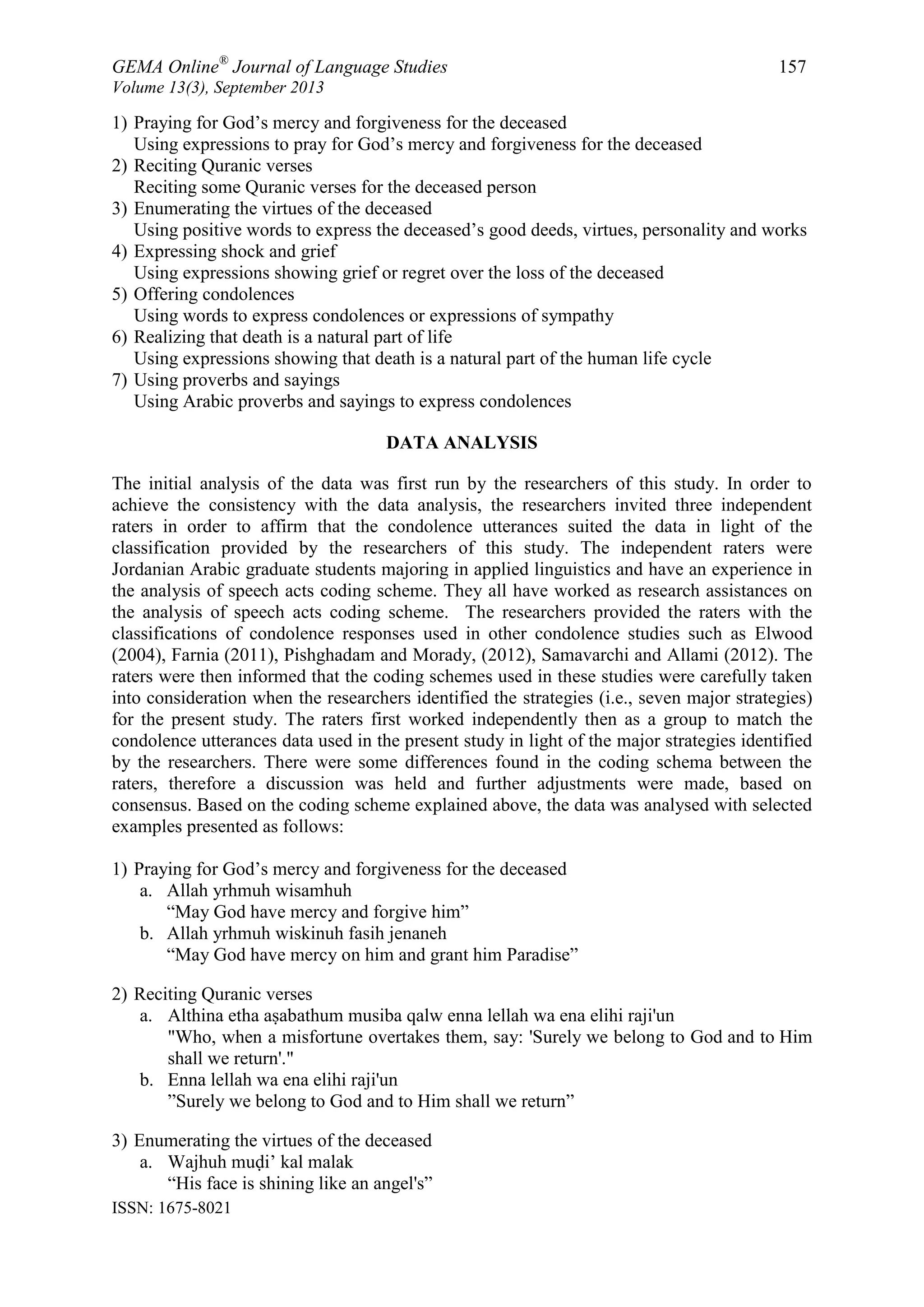 GEMA Online®
Journal of Language Studies 157
Volume 13(3), September 2013
ISSN: 1675-8021
1) Praying for God‟s mercy and forgiveness for the deceased
Using expressions to pray for God‟s mercy and forgiveness for the deceased
2) Reciting Quranic verses
Reciting some Quranic verses for the deceased person
3) Enumerating the virtues of the deceased
Using positive words to express the deceased‟s good deeds, virtues, personality and works
4) Expressing shock and grief
Using expressions showing grief or regret over the loss of the deceased
5) Offering condolences
Using words to express condolences or expressions of sympathy
6) Realizing that death is a natural part of life
Using expressions showing that death is a natural part of the human life cycle
7) Using proverbs and sayings
Using Arabic proverbs and sayings to express condolences
DATA ANALYSIS
The initial analysis of the data was first run by the researchers of this study. In order to
achieve the consistency with the data analysis, the researchers invited three independent
raters in order to affirm that the condolence utterances suited the data in light of the
classification provided by the researchers of this study. The independent raters were
Jordanian Arabic graduate students majoring in applied linguistics and have an experience in
the analysis of speech acts coding scheme. They all have worked as research assistances on
the analysis of speech acts coding scheme. The researchers provided the raters with the
classifications of condolence responses used in other condolence studies such as Elwood
(2004), Farnia (2011), Pishghadam and Morady, (2012), Samavarchi and Allami (2012). The
raters were then informed that the coding schemes used in these studies were carefully taken
into consideration when the researchers identified the strategies (i.e., seven major strategies)
for the present study. The raters first worked independently then as a group to match the
condolence utterances data used in the present study in light of the major strategies identified
by the researchers. There were some differences found in the coding schema between the
raters, therefore a discussion was held and further adjustments were made, based on
consensus. Based on the coding scheme explained above, the data was analysed with selected
examples presented as follows:
1) Praying for God‟s mercy and forgiveness for the deceased
a. Allah yrhmuh wisamhuh
“May God have mercy and forgive him”
b. Allah yrhmuh wiskinuh fasih jenaneh
“May God have mercy on him and grant him Paradise”
2) Reciting Quranic verses
a. Althina etha aṣabathum musiba qalw enna lellah wa ena elihi raji'un
"Who, when a misfortune overtakes them, say: 'Surely we belong to God and to Him
shall we return'."
b. Enna lellah wa ena elihi raji'un
”Surely we belong to God and to Him shall we return”
3) Enumerating the virtues of the deceased
a. Wajhuh muḍi‟ kal malak
“His face is shining like an angel's”
 