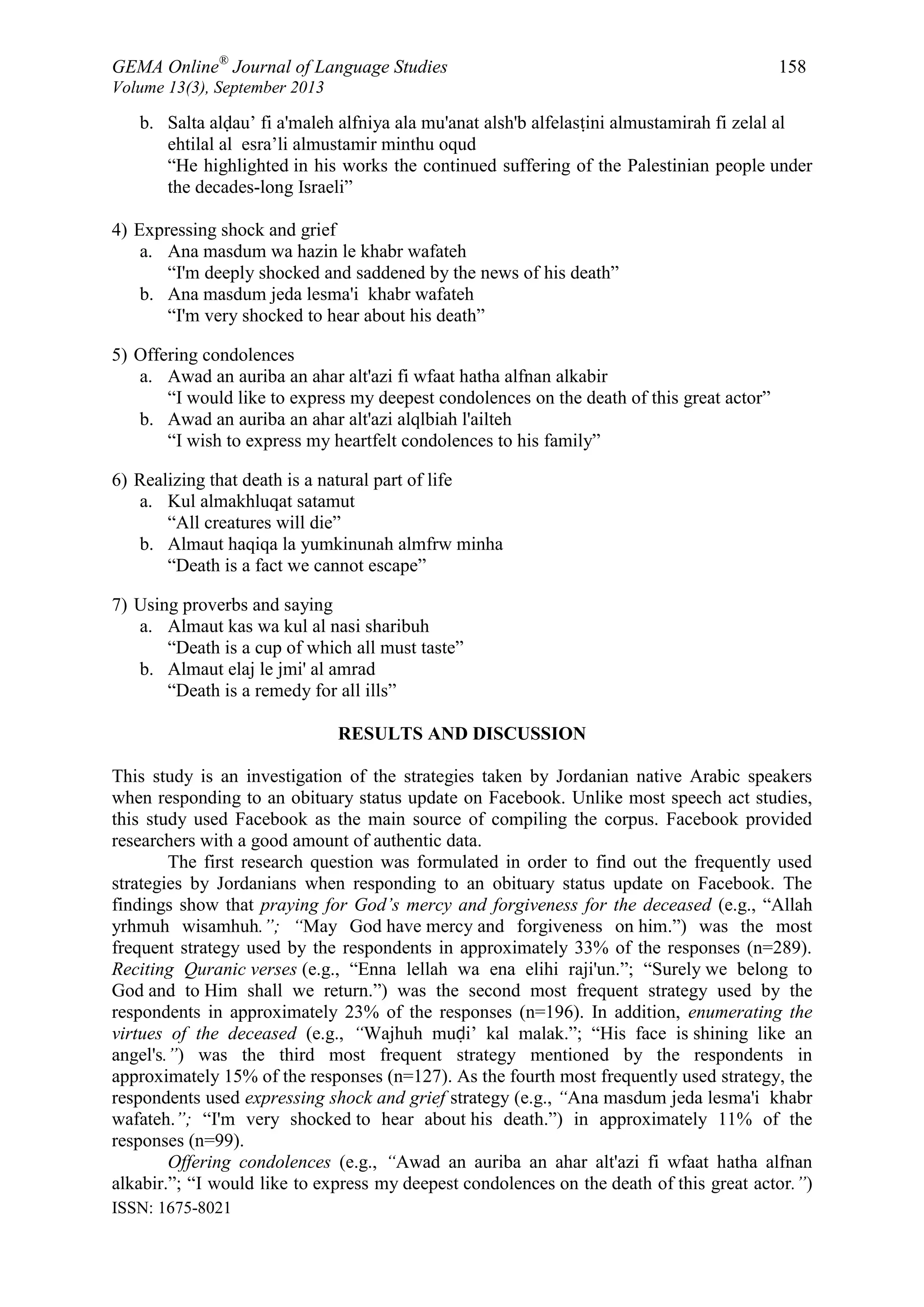 GEMA Online®
Journal of Language Studies 158
Volume 13(3), September 2013
ISSN: 1675-8021
b. Salta alḍau‟ fi a'maleh alfniya ala mu'anat alsh'b alfelasṭini almustamirah fi zelal al
ehtilal al esra‟li almustamir minthu oqud
“He highlighted in his works the continued suffering of the Palestinian people under
the decades-long Israeli”
4) Expressing shock and grief
a. Ana masdum wa hazin le khabr wafateh
“I'm deeply shocked and saddened by the news of his death”
b. Ana masdum jeda lesma'i khabr wafateh
“I'm very shocked to hear about his death”
5) Offering condolences
a. Awad an auriba an ahar alt'azi fi wfaat hatha alfnan alkabir
“I would like to express my deepest condolences on the death of this great actor”
b. Awad an auriba an ahar alt'azi alqlbiah l'ailteh
“I wish to express my heartfelt condolences to his family”
6) Realizing that death is a natural part of life
a. Kul almakhluqat satamut
“All creatures will die”
b. Almaut haqiqa la yumkinunah almfrw minha
“Death is a fact we cannot escape”
7) Using proverbs and saying
a. Almaut kas wa kul al nasi sharibuh
“Death is a cup of which all must taste”
b. Almaut elaj le jmi' al amrad
“Death is a remedy for all ills”
RESULTS AND DISCUSSION
This study is an investigation of the strategies taken by Jordanian native Arabic speakers
when responding to an obituary status update on Facebook. Unlike most speech act studies,
this study used Facebook as the main source of compiling the corpus. Facebook provided
researchers with a good amount of authentic data.
The first research question was formulated in order to find out the frequently used
strategies by Jordanians when responding to an obituary status update on Facebook. The
findings show that praying for God’s mercy and forgiveness for the deceased (e.g., “Allah
yrhmuh wisamhuh.”; “May God have mercy and forgiveness on him.”) was the most
frequent strategy used by the respondents in approximately 33% of the responses (n=289).
Reciting Quranic verses (e.g., “Enna lellah wa ena elihi raji'un.”; “Surely we belong to
God and to Him shall we return.”) was the second most frequent strategy used by the
respondents in approximately 23% of the responses (n=196). In addition, enumerating the
virtues of the deceased (e.g., “Wajhuh muḍi‟ kal malak.”; “His face is shining like an
angel's.”) was the third most frequent strategy mentioned by the respondents in
approximately 15% of the responses (n=127). As the fourth most frequently used strategy, the
respondents used expressing shock and grief strategy (e.g., “Ana masdum jeda lesma'i khabr
wafateh.”; “I'm very shocked to hear about his death.”) in approximately 11% of the
responses (n=99).
Offering condolences (e.g., “Awad an auriba an ahar alt'azi fi wfaat hatha alfnan
alkabir.”; “I would like to express my deepest condolences on the death of this great actor.”)
 