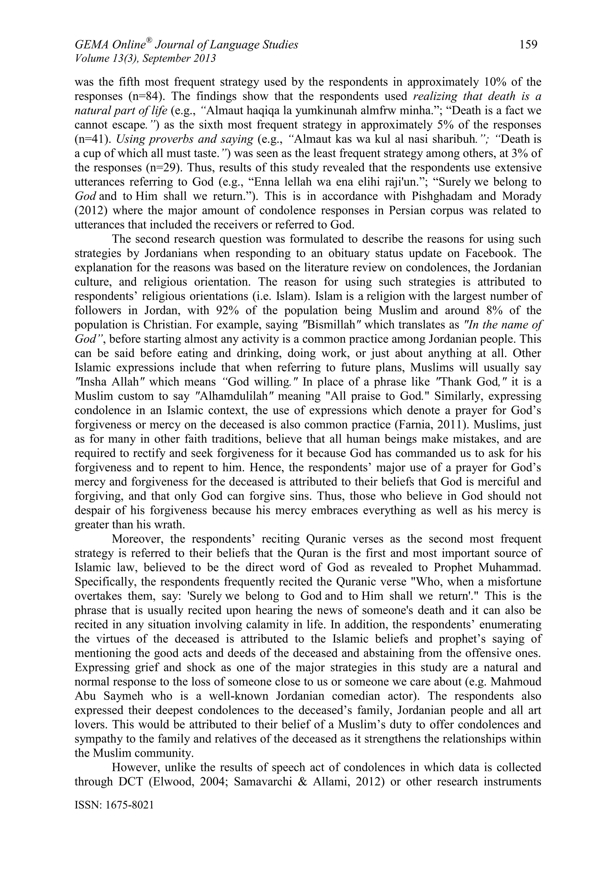GEMA Online®
Journal of Language Studies 159
Volume 13(3), September 2013
ISSN: 1675-8021
was the fifth most frequent strategy used by the respondents in approximately 10% of the
responses (n=84). The findings show that the respondents used realizing that death is a
natural part of life (e.g., “Almaut haqiqa la yumkinunah almfrw minha.”; “Death is a fact we
cannot escape.”) as the sixth most frequent strategy in approximately 5% of the responses
(n=41). Using proverbs and saying (e.g., “Almaut kas wa kul al nasi sharibuh.”; “Death is
a cup of which all must taste.”) was seen as the least frequent strategy among others, at 3% of
the responses (n=29). Thus, results of this study revealed that the respondents use extensive
utterances referring to God (e.g., “Enna lellah wa ena elihi raji'un.”; “Surely we belong to
God and to Him shall we return.”). This is in accordance with Pishghadam and Morady
(2012) where the major amount of condolence responses in Persian corpus was related to
utterances that included the receivers or referred to God.
The second research question was formulated to describe the reasons for using such
strategies by Jordanians when responding to an obituary status update on Facebook. The
explanation for the reasons was based on the literature review on condolences, the Jordanian
culture, and religious orientation. The reason for using such strategies is attributed to
respondents‟ religious orientations (i.e. Islam). Islam is a religion with the largest number of
followers in Jordan, with 92% of the population being Muslim and around 8% of the
population is Christian. For example, saying "Bismillah" which translates as "In the name of
God”, before starting almost any activity is a common practice among Jordanian people. This
can be said before eating and drinking, doing work, or just about anything at all. Other
Islamic expressions include that when referring to future plans, Muslims will usually say
"Insha Allah" which means “God willing." In place of a phrase like "Thank God," it is a
Muslim custom to say "Alhamdulilah" meaning "All praise to God." Similarly, expressing
condolence in an Islamic context, the use of expressions which denote a prayer for God‟s
forgiveness or mercy on the deceased is also common practice (Farnia, 2011). Muslims, just
as for many in other faith traditions, believe that all human beings make mistakes, and are
required to rectify and seek forgiveness for it because God has commanded us to ask for his
forgiveness and to repent to him. Hence, the respondents‟ major use of a prayer for God‟s
mercy and forgiveness for the deceased is attributed to their beliefs that God is merciful and
forgiving, and that only God can forgive sins. Thus, those who believe in God should not
despair of his forgiveness because his mercy embraces everything as well as his mercy is
greater than his wrath.
Moreover, the respondents‟ reciting Quranic verses as the second most frequent
strategy is referred to their beliefs that the Quran is the first and most important source of
Islamic law, believed to be the direct word of God as revealed to Prophet Muhammad.
Specifically, the respondents frequently recited the Quranic verse "Who, when a misfortune
overtakes them, say: 'Surely we belong to God and to Him shall we return'." This is the
phrase that is usually recited upon hearing the news of someone's death and it can also be
recited in any situation involving calamity in life. In addition, the respondents‟ enumerating
the virtues of the deceased is attributed to the Islamic beliefs and prophet‟s saying of
mentioning the good acts and deeds of the deceased and abstaining from the offensive ones.
Expressing grief and shock as one of the major strategies in this study are a natural and
normal response to the loss of someone close to us or someone we care about (e.g. Mahmoud
Abu Saymeh who is a well-known Jordanian comedian actor). The respondents also
expressed their deepest condolences to the deceased‟s family, Jordanian people and all art
lovers. This would be attributed to their belief of a Muslim‟s duty to offer condolences and
sympathy to the family and relatives of the deceased as it strengthens the relationships within
the Muslim community.
However, unlike the results of speech act of condolences in which data is collected
through DCT (Elwood, 2004; Samavarchi & Allami, 2012) or other research instruments
 