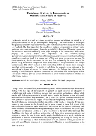 GEMA Online®
Journal of Language Studies 151
Volume 13(3), September 2013
ISSN: 1675-8021
Condolences Strategies by Jordanians to an
Obituary Status Update on Facebook
Yasser Al-Shboul
nowshboul@yahoo.com
Universiti Kebangsaan Malaysia
Marlyna Maros
marlyna@ukm.my
Universiti Kebangsaan Malaysia
ABSTRACT
Unlike other speech acts such as refusals, apologies, requests and advices, the speech act of
giving condolences has not yet been explored adequately. This study intends to investigate
the speech act of condolences in Jordanian Arabic that are conveyed via a social network site,
i.e. Facebook. The data focused on the condolences made as a response to an obituary status
update on a deceased contemporary Jordanian actor in 2011. Based on 678 posted comments,
the researchers were able to identify seven major strategies in the commentary; which were:
praying for God‟s mercy and forgiveness for the deceased, reciting
Quranic verses, enumerating the virtues of the deceased, expressing shock and grief, offering
condolences, realizing death is a natural part of life; and using proverbs and sayings. To
ensure consistency in the comments, the data was first analysed by the researchers of the
present study before three independent raters were invited to analyse the same data sample
(condolences). The raters‟ analysis in the commentary reflect the seven major strategies
identified by the researchers. The results revealed that the strategies were attributed to the
respondents‟ religious orientation (i.e. Islam). Moreover, the findings also indicate that the
majority of condolences in Jordanian comments are affiliated to faith and religious beliefs.
The results obtained provide useful information to cross-cultural comparison studies and
other related studies.
Keywords: speech act; condolence; obituary status update; Facebook; pragmatics
INTRODUCTION
Losing a loved one can cause a profound feeling of loss and societies have their traditions on
dealing with this type of bereavement. In general, as death involves an adjacency of
psychological and social prohibitions such as fear, superstition and religious taboos which
coexist with different restrictions of a social nature, people feel hesitant to deal with death
other than the traditional way (Fernández, 2007). News on a person‟s demise is usually met
with gestures of tactfulness and respect towards the surviving family members. It is common
that individuals and community members resort to a wide variety of linguistic devices as a
means to pay homage to the departed and to show respect to those left behind while
conforming to religious and social norms under such events. To the Muslim community, such
norms would be referred to the teaching of the religion where it is stated that one of the rights
of a Muslim towards other Muslims is to give condolences to the family of the deceased. This
should take the forms of words or actions that will bring them consolation, closure and
strength to endure the loss. In other words, people should choose their words carefully and
phrase them in a tactful manner in order to convey sympathy and to help the family and the
relatives of the deceased to return to their normal lives. In Jordanian culture, as is often the
case with some Muslim countries, it is compulsory for Muslims to carry the deceased to the
 