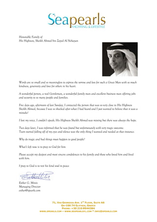 Honorable Family of
His Highness, Sheikh Ahmed bin Zayed Al Nehayan




Words are so small and so meaningless to express the sorrow and loss for such a Great Man with so much
kindness, generosity and love for others in his heart.

A wonderful person, a real Gentleman, a wonderful family man and excellent business man offering jobs
and security to so many people and families.

Five days ago, afternoon of last Sunday, I contacted the person that was so very close to His Highness
Sheikh Ahmed, because I was so shocked after what I had heard and I just wanted to believe that it was a
mistake!

I lost my voice, I couldn’t speak; His Highness Sheikh Ahmed was missing but there was always the hope.

Two days later, I was informed that he was found but unfortunately with very tragic outcome.
Tears started falling off of my eyes and silence was the only thing I wanted and needed at that instance.

Why do tragic and bad things must happen to good people?

What’s left now is to pray to God for him

Please accept my deepest and most sincere condolences to his family and those who loved him and lived
with him.

I pray to God is to rest his kind soul in peace




Esther G. Mitsis
Managing Director
esther@spearls.com


                           71, VAS GEORGIOU AVE. 1ST FLOOR, SUITE A6
                                  GR-166 74 GLYFADA, GREECE
                                   PHONE: +30 210 8944384
                   WWW.SPEARLS.COM – WWW.SEAPEARLSYL.COM * INFO@SPEARLS.COM
 