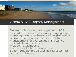 Condo & HOA Property Management
Dependable Property Management, LLC is
Brevard counties premier condo management
company. We have been providing full service
property management and real estate
management for over 25 years through out
Brevard County, including
Melbourne, Melbourne
Beach, Indialantic, Indian Harbor
Beach, Satellite Beach and the rest of Central
and South Florida.
 