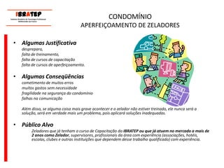 CONDOMÍNIOAPERFEIÇOAMENTO DE ZELADORESAlgumas Justificativa	despreparo, 	falta de treinamento, 	falta de cursos de capacitação	falta de cursos de aperfeiçoamento. Algumas Conseqüências	cometimento de muitos erros	muitos gastos sem necessidade 	fragilidade na segurança do condomínio 	falhas na comunicação	Além disso, se alguma coisa mais grave acontecer e o zelador não estiver treinado, ele nunca será a solução, será em verdade mais um problema, pois aplicará soluções inadequadas.Público AlvoZeladores que já tenham o curso de Capacitação do IBRATEP ou que já atuem no mercado a mais de 2 anos como Zelador, supervisores, profissionais da área com experiência (associações, hotéis, escolas, clubes e outras instituições que dependem desse trabalho qualificado) com experiência.     ____________________________ IBrAtep 	Instituto Brasileiro de Tecnologia Profissional                  Melhorando seu Futuro     ____________________________