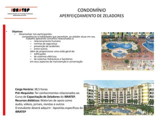      ____________________________ IBrAtep 	Instituto Brasileiro de Tecnologia Profissional                  Melhorando seu Futuro     ____________________________CONDOMÍNIOAPERFEIÇOAMENTO DE ZELADORESObjetivosDesenvolver nos participantes:competências e habilidades que permitam  ao zelador atuar em seu trabalho aplicando conceitos relacionados a:relacionamento humanonormas de segurançaprevenção de acidentesentre outrosalém de proporcionar uma visão geral de:edificaçõesde sistemas elétricosde sistemas Hidráulicos e Sanitáriosem seus aspectos de manutenção e conservaçãoCarga Horária: 38,5 horasPré–Requisito: Ter conhecimentos relacionados ao Curso de Capacitação de Zeladores do IBRATEP.Recursos didáticos: Materiais de apoio como áudio, vídeos, jornais, revistas e outrosO estudante deverá adquirir : Apostilas específicas do IBRATEP