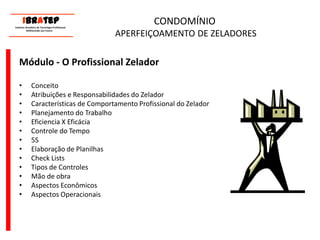 CONDOMÍNIO APERFEIÇOAMENTO DE ZELADORESMódulo - O Profissional ZeladorConceitoAtribuições e Responsabilidades do ZeladorCaracterísticas de Comportamento Profissional do ZeladorPlanejamento do TrabalhoEficiencia X EficáciaControle do Tempo5SElaboração de PlanilhasCheck ListsTipos de ControlesMão de obraAspectos Econômicos Aspectos Operacionais     ____________________________ IBrAtep 	Instituto Brasileiro de Tecnologia Profissional                  Melhorando seu Futuro     ____________________________