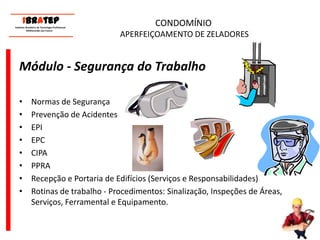 CONDOMÍNIO APERFEIÇOAMENTO DE ZELADORESMódulo - Segurança do TrabalhoNormas de Segurança Prevenção de AcidentesEPIEPCCIPAPPRA Recepção e Portaria de Edifícios (Serviços e Responsabilidades)Rotinas de trabalho - Procedimentos: Sinalização, Inspeções de Áreas, Serviços, Ferramental e Equipamento.     ____________________________ IBrAtep 	Instituto Brasileiro de Tecnologia Profissional                  Melhorando seu Futuro     ____________________________