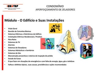      ____________________________ IBrAtep 	Instituto Brasileiro de Tecnologia Profissional                  Melhorando seu Futuro     ____________________________CONDOMÍNIO APERFEIÇOAMENTO DE ZELADORESMódulo - O Edifício e Suas InstalaçõesVisão GeralRevisão de Conceitos BásicosSistemas Elétricos e Eletrônicos do EdifícioInstalações Elétricas Residenciais / PrediaisPára RaiosSistemas de TVAlarmesSistemas de ElevadoresSistemas Hidráulicos e SanitáriosSistemas de GásManutenção preventiva e roteiros de inspeção de prédioEstudo de CasosO que fazer em situações de emergência e com falta de energia, água, gás e telefoneFalhas e defeitos típicos,suas causas, providências e ações recomendadas