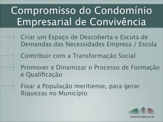 Compromisso do Condomínio
Empresarial de Convivência
Criar um Espaço de Descoberta e Escuta de
Demandas das Necessidades Empresa / Escola
Contribuir com a Transformação Social
Promover e Dinamizar o Processo de Formação
e Qualiﬁcação 
Fixar a População meritiense, para gerar
Riquezas no Município

condominiodeti.com.br

 