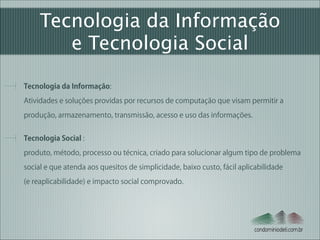 Tecnologia da Informação
e Tecnologia Social
Tecnologia da Informação:  
Atividades e soluções providas por recursos de computação que visam permitir a
produção, armazenamento, transmissão, acesso e uso das informações.
Tecnologia Social : 
produto, método, processo ou técnica, criado para solucionar algum tipo de problema
social e que atenda aos quesitos de simplicidade, baixo custo, fácil aplicabilidade  
(e reaplicabilidade) e impacto social comprovado.

condominiodeti.com.br

 