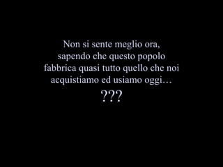 Non si sente meglio ora, sapendo che questo popolo fabbrica quasi tutto quello che noi acquistiamo ed usiamo oggi ??? 