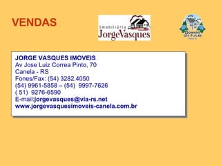 JORGE VASQUES IMOVEIS Av Jose Luiz Correa Pinto, 70 Canela - RS  Fones/Fax: (54) 3282.4050 (54) 9961-5858 – (54)  9997-7626 ( 51)  9276-6590 E-mail: [email_address] www.jorgevasquesimoveis-canela.com.br VENDAS 
