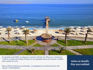 Antes un desafío 
Hoy una realidad 
En diciembre del 2006 se adquirió un terreno ribereño de 70ha con un frente de 
1,295 ml a orillas del Océano Pacifico en la inigualable bahía de Paracas a 245km 
de la ciudad de Lima. 
Para el 2014 se tienen ya construidos y entregados los condominios de LAS 
VELAS Y SOTAVENTO 
 