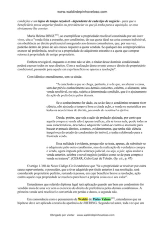 www.waldirdepinhoveloso.com

condições e um lapso de tempo razoável - dependente de cada tipo de negócio - para que o
beneficiário possa angariar fundos ou providenciar os que já tenha para a aquisição, se esta
obviamente lhe convier.

        Maria Helena DINIZ [02], ao exemplificar a propriedade resolúvel constituída por ato inter
vivos, cita a "venda feita a estranho, por condômino, de sua quota ideal na coisa comum indivisível,
em obediência ao direito preferencial assegurado aos demais comunheiros, que, por sua vez,
poderão dentro do prazo de seis meses requerer a quota vendida. Se qualquer dos comproprietários
exercer tal preferência, resolve-se a propriedade do adquirente estranho e a quota que comprar
retorna à propriedade do antigo proprietário.

       Embora revogável, enquanto o evento não se der, o titular desse domínio condicionado
poderá exercer todos os seus direitos. Com a realização desse evento cessa o direito do proprietário
condicional, passando para aquele em cujo benefício se operou a resolução".

       Com idêntico entendimento, tem-se ainda:

                             "A conclusão a que se chega, portanto, é a de que, ao alienar a coisa,
                      sem dar prévio conhecimento aos demais consortes, celebra, o alienante, uma
                      venda resolúvel, ou seja, sujeita a determinada condição, que é o ajuizamento
                      da ação da preferência pelos demais.

                              Se o conhecimento for dado, ou se do fato o condômino restante tiver
                      ciência, não ajuizada a tempo e hora a citada ação, a venda se materializa em
                      todos os seus termos de direito, passando de resolúvel a efetiva.

                              Desde, porém, que seja a ação de prelação ajuizada, por certo que
                      aquela compra e venda não é apenas ineficaz, ela se torna nula, perde todas as
                      suas características, devendo o adquirente voltar-se contra o alienante para
                      buscar eventuais direitos, a menos, evidentemente, que tenha tido ciência
                      inequívoca do estado de condomínio do imóvel, e tenha colaborado para a
                      frustrada venda.

                             Essa nulidade é evidente, porque não se trata, apenas, de substituir-se
                      o adquirente pelo outro condômino, mas da realização de verdadeira compra
                      e venda, agora imposta pela sentença judicial, ou seja, o juiz, após anular a
                      venda anterior, celebra o novel negócio jurídico como se de pura compra e
                      venda se tratasse". (CESAR, Celso Laet de Toledo. Op. cit., p. 47)

        O artigo 1.360 do Novo Código Civil estabelece que "Se a propriedade se resolver por outra
causa superveniente, o possuidor, que a tiver adquirido por título anterior à sua resolução, será
considerado proprietário perfeito, restando à pessoa, em cujo benefício houve a resolução, ação
contra aquele cuja propriedade se resolveu para haver a própria coisa ou o seu valor".

       Entendemos que referido diploma legal terá aplicação quando um bem em condomínio for
vendido mais de uma vez sem o exercício do direito de preferência pelos demais condôminos. A
primeira venda será resolúvel e convertida em perdas e danos, a segunda não.

       Em consonância com o pensamento de Waldir de Pinho Veloso [03], entendemos que na
hipótese deve ser aplicada a teoria da aparência de JHERING. Segundo tal autor, toda vez que um


                         Obrigado por visitar   www.waldirdepinhoveloso.com
 