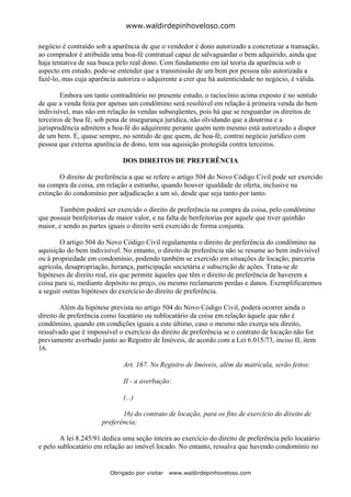 www.waldirdepinhoveloso.com

negócio é contraído sob a aparência de que o vendedor é dono autorizado a concretizar a transação,
ao comprador é atribuída uma boa-fé contratual capaz de salvaguardar o bem adquirido, ainda que
haja tentativa de sua busca pelo real dono. Com fundamento em tal teoria da aparência sob o
aspecto em estudo, pode-se entender que a transmissão de um bem por pessoa não autorizada a
fazê-lo, mas cuja aparência autoriza o adquirente a crer que há autenticidade no negócio, é válida.

        Embora um tanto contraditório no presente estudo, o raciocínio acima exposto é no sentido
de que a venda feita por apenas um condômino será resolúvel em relação à primeira venda do bem
indivisível, mas não em relação às vendas subseqüentes, pois há que se resguardar os direitos de
terceiros de boa fé, sob pena de insegurança jurídica, não olvidando que a doutrina e a
jurisprudência admitem a boa-fé do adquirente perante quem nem mesmo está autorizado a dispor
de um bem. E, quase sempre, no sentido de que quem, de boa-fé, contrai negócio jurídico com
pessoa que externa aparência de dono, tem sua aquisição protegida contra terceiros.

                              DOS DIREITOS DE PREFERÊNCIA

       O direito de preferência a que se refere o artigo 504 do Novo Código Civil pode ser exercido
na compra da coisa, em relação a estranho, quando houver igualdade de oferta, inclusive na
extinção do condomínio por adjudicação a um só, desde que seja tanto por tanto.

       Também poderá ser exercido o direito de preferência na compra da coisa, pelo condômino
que possuir benfeitorias de maior valor, e na falta de benfeitorias por aquele que tiver quinhão
maior, e sendo as partes iguais o direito será exercido de forma conjunta.

        O artigo 504 do Novo Código Civil regulamenta o direito de preferência do condômino na
aquisição do bem indivisível. No entanto, o direito de preferência não se resume ao bem indivisível
ou à propriedade em condomínio, podendo também se exercido em situações de locação, parceria
agrícola, desapropriação, herança, participação societária e subscrição de ações. Trata-se de
hipóteses de direito real, eis que permite àqueles que têm o direito de preferência de haverem a
coisa para si, mediante depósito no preço, ou mesmo reclamarem perdas e danos. Exemplificaremos
a seguir outras hipóteses do exercício do direito de preferência.

        Além da hipótese prevista no artigo 504 do Novo Código Civil, poderá ocorrer ainda o
direito de preferência como locatário ou sublocatário da coisa em relação àquele que não é
condômino, quando em condições iguais a este último, caso o mesmo não exerça seu direito,
ressalvado que é impossível o exercício do direito de preferência se o contrato de locação não for
previamente averbado junto ao Registro de Imóveis, de acordo com a Lei 6.015/73, inciso II, item
16.

                              Art. 167. No Registro de Imóveis, além da matrícula, serão feitos:

                              II - a averbação:

                              (...)

                             16) do contrato de locação, para os fins de exercício do direito de
                      preferência;

        A lei 8.245/91 dedica uma seção inteira ao exercício do direito de preferência pelo locatário
e pelo sublocatário em relação ao imóvel locado. No entanto, ressalva que havendo condomínio no


                         Obrigado por visitar   www.waldirdepinhoveloso.com
 
